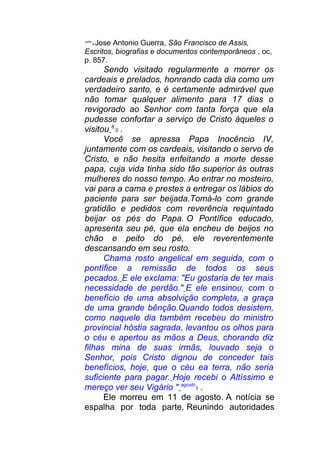 Julho
8 Jose Antonio Guerra, São Francisco de Assis,
Escritos, biografias e documentos contemporâneos , oc,
p. 857.
Sendo visitado regularmente a morrer os
cardeais e prelados, honrando cada dia como um
verdadeiro santo, e é certamente admirável que
não tomar qualquer alimento para 17 dias o
revigorado ao Senhor com tanta força que ela
pudesse confortar a serviço de Cristo àqueles o
visitou 8
0 .
Você se apressa Papa Inocêncio IV,
juntamente com os cardeais, visitando o servo de
Cristo, e não hesita enfeitando a morte desse
papa, cuja vida tinha sido tão superior às outras
mulheres do nosso tempo. Ao entrar no mosteiro,
vai para a cama e prestes a entregar os lábios do
paciente para ser beijada.Tomá-lo com grande
gratidão e pedidos com reverência requintado
beijar os pés do Papa. O Pontífice educado,
apresenta seu pé, que ela encheu de beijos no
chão e peito do pé, ele reverentemente
descansando em seu rosto.
Chama rosto angelical em seguida, com o
pontífice a remissão de todos os seus
pecados. E ele exclama: "Eu gostaria de ter mais
necessidade de perdão." E ele ensinou, com o
benefício de uma absolvição completa, a graça
de uma grande bênção.Quando todos desistem,
como naquele dia também recebeu do ministro
provincial hóstia sagrada, levantou os olhos para
o céu e apertou as mãos a Deus, chorando diz
filhas mina de suas irmãs, louvado seja o
Senhor, pois Cristo dignou de conceder tais
benefícios, hoje, que o céu ea terra, não seria
suficiente para pagar. Hoje recebi o Altíssimo e
mereço ver seu Vigário " agosto
1 .
Ele morreu em 11 de agosto. A notícia se
espalha por toda parte. Reunindo autoridades
 