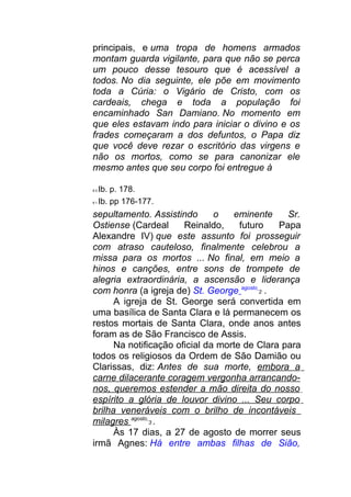 principais, e uma tropa de homens armados
montam guarda vigilante, para que não se perca
um pouco desse tesouro que é acessível a
todos. No dia seguinte, ele põe em movimento
toda a Cúria: o Vigário de Cristo, com os
cardeais, chega e toda a população foi
encaminhado San Damiano. No momento em
que eles estavam indo para iniciar o divino e os
frades começaram a dos defuntos, o Papa diz
que você deve rezar o escritório das virgens e
não os mortos, como se para canonizar ele
mesmo antes que seu corpo foi entregue à
8 0 Ib. p. 178.
8 1 Ib. pp 176-177.
sepultamento. Assistindo o eminente Sr.
Ostiense (Cardeal Reinaldo, futuro Papa
Alexandre IV) que este assunto foi prosseguir
com atraso cauteloso, finalmente celebrou a
missa para os mortos ... No final, em meio a
hinos e canções, entre sons de trompete de
alegria extraordinária, a ascensão e liderança
com honra (a igreja de) St. George agosto
2 .
A igreja de St. George será convertida em
uma basílica de Santa Clara e lá permanecem os
restos mortais de Santa Clara, onde anos antes
foram as de São Francisco de Assis.
Na notificação oficial da morte de Clara para
todos os religiosos da Ordem de São Damião ou
Clarissas, diz: Antes de sua morte, embora a
carne dilacerante coragem vergonha arrancando-
nos, queremos estender a mão direita do nosso
espírito a glória de louvor divino ... Seu corpo
brilha veneráveis com o brilho de incontáveis
milagres agosto
3 .
Às 17 dias, a 27 de agosto de morrer seus
irmã Agnes: Há entre ambas filhas de Sião,
 