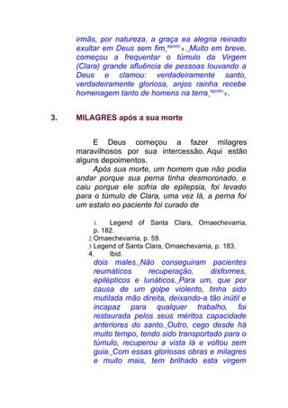 irmãs, por natureza, a graça ea alegria reinado
exultar em Deus sem fim agosto
4 . Muito em breve,
começou a frequentar o túmulo da Virgem
(Clara) grande afluência de pessoas louvando a
Deus e clamou: verdadeiramente santo,
verdadeiramente gloriosa, anjos rainha recebe
homenagem tanto de homens na terra agosto
5 .
3. MILAGRES após a sua morte
E Deus começou a fazer milagres
maravilhosos por sua intercessão. Aqui estão
alguns depoimentos.
Após sua morte, um homem que não podia
andar porque sua perna tinha desmoronado, e
caiu porque ele sofria de epilepsia, foi levado
para o túmulo de Clara, uma vez lá, a perna foi
um estalo eo paciente foi curado de
1. Legend of Santa Clara, Omaechevarria,
p. 182.
2.Omaechevarria, p. 59.
3.Legend of Santa Clara, Omaechevarria, p. 183.
4. Ibid.
dois males. Não conseguiram pacientes
reumáticos recuperação, disformes,
epilépticos e lunáticos. Para um, que por
causa de um golpe violento, tinha sido
mutilada mão direita, deixando-a tão inútil e
incapaz para qualquer trabalho, foi
restaurada pelos seus méritos capacidade
anteriores do santo. Outro, cego desde há
muito tempo, tendo sido transportado para o
túmulo, recuperou a vista lá e voltou sem
guia. Com essas gloriosas obras e milagres
e muito mais, tem brilhado esta virgem
 