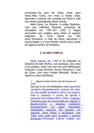 conversão. Os pais de Clara voltar para
Assis. Mas Clara, em meio a tantas lutas,
aprender a colocar seu coração em Deus e não
nas coisas passageiras deste mundo.
Além disso, no Oriente, o sultão Saladino,
com sua anfitriões Saracen conquista de
Jerusalém em 1187. Em 1192, a trégua
concedida aos cristãos para visitar os lugares
sagrados da Terra Santa por três
anos. Hortulana, a mãe de Clara, aproveitar a
oportunidade e ir com Pacific vizinho para visitar
os lugares santos na Palestina.
2. CLARA FAMÍLIA
Clara nasceu em 1193 1
e foi batizado na
Catedral de São Rufino, sua paróquia. Sua casa
é um palácio, onde vive com seu avô Offreduccio
crianças e suas famílias. Houve Favarone, o pai
de Clara, com seus irmãos Monaldo, Scipio e
Ugolino e seus familiares.
1. Alguns autores dizem que ele nasceu em
1194.
Seu pai é um mil (soldados) nobre guerreiro
cavaleiro frequentemente ausente de casa,
de cuja gestão hortulana instrui sua esposa,
mãe e, portanto, o centro da família e
educador três diretos filhas: Clara, Caorine (
Francisco que ele renomeado por Agnes) e
Beatrice.Entre o trabalho doméstico
desempenham um papel importante
habilidades manuais, tão popular, em
seguida, como fiação e tecelagem, que
Clara mais tarde será revelado o mesmo
professor. Formação cultural exigido por
 