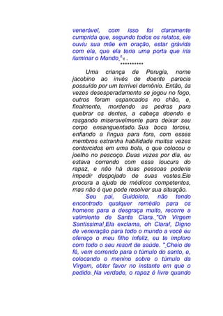 venerável, com isso foi claramente
cumprida que, segundo todos os relatos, ele
ouviu sua mãe em oração, estar grávida
com ela, que ela teria uma porta que iria
iluminar o Mundo 8
6 .
**********
Uma criança de Perugia, nome
jacobino ao invés de doente parecia
possuído por um terrível demônio. Então, às
vezes desesperadamente se jogou no fogo,
outros foram espancados no chão, e,
finalmente, mordendo as pedras para
quebrar os dentes, a cabeça doendo e
rasgando miseravelmente para deixar seu
corpo ensanguentado. Sua boca torceu,
enfiando a língua para fora, com esses
membros estranha habilidade muitas vezes
contorcidos em uma bola, o que colocou o
joelho no pescoço. Duas vezes por dia, eu
estava correndo com essa loucura do
rapaz, e não há duas pessoas poderia
impedir despojado de suas vestes.Ele
procura a ajuda de médicos competentes,
mas não é que pode resolver sua situação.
Seu pai, Guidoloto, não tendo
encontrado qualquer remédio para os
homens para a desgraça muito, recorre a
valimiento de Santa Clara. "Oh Virgem
Santíssima! Ela exclama, oh Clara!, Digno
de veneração para todo o mundo a você eu
ofereço o meu filho infeliz, eu te imploro
com todo o seu resort de saúde. " Cheio de
fé, vem correndo para o túmulo do santo, e,
colocando o menino sobre o túmulo da
Virgem, obter favor no instante em que o
pedido. Na verdade, o rapaz é livre quando
 