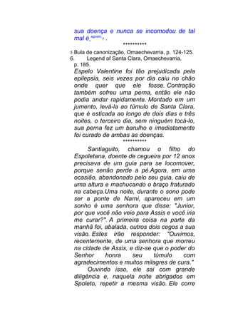 sua doença e nunca se incomodou de tal
mal é agosto
7 .
**********
5.Bula de canonização, Omaechevarria, p. 124-125.
6. Legend of Santa Clara, Omaechevarria,
p. 185.
Espelo Valentine foi tão prejudicada pela
epilepsia, seis vezes por dia caiu no chão
onde quer que ele fosse. Contração
também sofreu uma perna, então ele não
podia andar rapidamente. Montado em um
jumento, levá-la ao túmulo de Santa Clara,
que é esticada ao longo de dois dias e três
noites, o terceiro dia, sem ninguém tocá-lo,
sua perna fez um barulho e imediatamente
foi curado de ambas as doenças.
**********
Santiaguito, chamou o filho do
Espoletana, doente de cegueira por 12 anos
precisava de um guia para se locomover,
porque senão perde a pé.Agora, em uma
ocasião, abandonado pelo seu guia, caiu de
uma altura e machucando o braço fraturado
na cabeça.Uma noite, durante o sono pode
ser a ponte de Narni, apareceu em um
sonho é uma senhora que disse: "Junior,
por que você não veio para Assis e você iria
me curar?". A primeira coisa na parte da
manhã foi, abalada, outros dois cegos a sua
visão. Estes irão responder: "Ouvimos,
recentemente, de uma senhora que morreu
na cidade de Assis, e diz-se que o poder do
Senhor honra seu túmulo com
agradecimentos e muitos milagres de cura."
Ouvindo isso, ele sai com grande
diligência e, naquela noite abrigados em
Spoleto, repetir a mesma visão. Ele corre
 