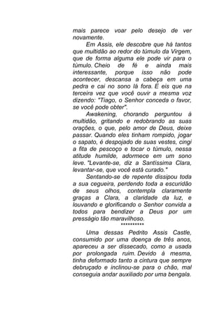 mais parece voar pelo desejo de ver
novamente.
Em Assis, ele descobre que há tantos
que multidão ao redor do túmulo da Virgem,
que de forma alguma ele pode vir para o
túmulo. Cheio de fé e ainda mais
interessante, porque isso não pode
acontecer, descansa a cabeça em uma
pedra e cai no sono lá fora. E eis que na
terceira vez que você ouvir a mesma voz
dizendo: "Tiago, o Senhor conceda o favor,
se você pode obter".
Awakening, chorando perguntou à
multidão, gritando e redobrando as suas
orações, o que, pelo amor de Deus, deixe
passar. Quando eles tinham rompido, jogar
o sapato, é despojado de suas vestes, cingi
a fita de pescoço e tocar o túmulo, nessa
atitude humilde, adormece em um sono
leve. "Levante-se, diz a Santíssima Clara,
levantar-se, que você está curado."
Sentando-se de repente dissipou toda
a sua cegueira, perdendo toda a escuridão
de seus olhos, contempla claramente
graças a Clara, a claridade da luz, e
louvando e glorificando o Senhor convida a
todos para bendizer a Deus por um
presságio tão maravilhoso.
**********
Uma dessas Pedrito Assis Castle,
consumido por uma doença de três anos,
apareceu a ser dissecado, como a usada
por prolongada ruim. Devido à mesma,
tinha deformado tanto a cintura que sempre
debruçado e inclinou-se para o chão, mal
conseguia andar auxiliado por uma bengala.
 