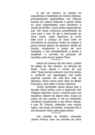 O pai do menino se baseia na
experiência e habilidade de muitos médicos,
principalmente especialistas em fraturas
ósseas. Eu estava disposto a gastar todas
as suas propriedades para recuperar a
saúde de tal filho. Como todos responderam
que não havia nenhuma possibilidade de
cura para o mal, foi até a intercessão do
novo santo, cujas façanhas já ouviu
falar. Leve a criança ao local onde se
encontram os preciosos restos da virgem e
pouco tempo depois de aparecer diante do
túmulo, recebemos a graça de cura
completa, e fica imediatamente à direita e
saudável, e convida as pessoas ali
reunidas, para louvar santos Clara.
**********
Havia um menino de dez anos, a partir
da aldeia de San Quirico, na diocese de
Assis, "coxo desde o ventre de sua
mãe." Suas pernas estavam cruz fina andou
e, andando em ziguezague mal podia
suportar quando ele caiu. Sua mãe se
ofereceu várias vezes para votar ao Beato
Francisco, sem obter a menor melhoria.
Tendo aprendido nessa época que o
bendito Clara brilhou com o esplendor dos
milagres recentes, levou o menino para sua
sepultura. Depois de alguns dias, ecoou os
ossos de seu quente, e ele se endireitou
membros recuperando a sua forma natural,
e que St. Francis, defendeu com muitos
rogos, não havia concedido, concedeu-lhe o
seu discípulo Clara, pela graça divina.
**********
Um cidadão de Gubbio, chamado
James Franco, teve um período de cinco
 