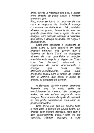 anos, devido à fraqueza dos pés, e nunca
tinha andado ou podia andar, o homem
lamentou que
filho, como se fosse um monstro de sua
casa e vergonha da família. A criança
costumava ser deitado no chão, rastejou
através da poeira, tentando de vez em
quando para ficar com a ajuda de uma
bengala, sem sucesso sempre: a natureza,
que incutiu o desejo de andar, ele negou a
possibilidade.
Seus pais confiadas a valimiento de
Santa Clara e, para colocá-lo em suas
próprias palavras, eles querem que o
"homem de Santa Clara", se alcançada
através de sua cura. Feita a votação,
imediatamente depois, a virgem de Cristo
cura "seu homem", restaurando a
capacidade de andar normalmente a
criança que havia sido
oferecido.Imediatamente, seus pais,
chegando correu para o túmulo da Virgem
com o Menino, que saltou e pulou de
alegria, eu consagro ao Senhor.
**********
A Bevagna castelo mulher, chamada
Pleneria, que há muito sofria de
encolhimento da cintura, não conseguia
andar, se ele estava segurando uma
bengala. Mas, apesar da ajuda do pessoal,
eu não podia endireitar-se, mas cheio de
passos vacilantes.
Uma sexta-feira que ele próprio tinha
levado para o túmulo de Santa Clara, ali,
orando com grande devoção, logo tem o
que corajosamente pediu. Assim, no dia
seguinte, sábado, alcançou a cura
 