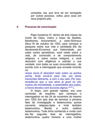 completa, ela, que teve de ser carregado
por outras pessoas, voltou para casa em
seus próprios pés.
4. Processo de canonização
Papa Inocêncio IV, dentro de dois meses da
morte de Clara, instrui o bispo de Spoleto,
Bartolomeu Accoramboni, a carta Gloriosus
Deus 18 de outubro de 1253, para começar a
pesquisa sobre sua vida e santidade. Ele diz
literalmente:Enviamos sua fraternidade, por
estas cartas apostólicas, você relata sobre a
vida, de conversão e de comportamento
religioso, e sobre esses milagres, e você
descobrir com diligência e solicitar a sua
verdade, com todas as suas circunstâncias , de
acordo com a interrogação que enviada incluído
no
nosso touro. E descobrir tudo sobre os pontos
acima, tente enviá-lo para nós, em obras
transcritas fielmente, e com o seu selo. Por isso,
acredita-se que a sua alma já goza no céu
roubou da imortalidade, a assembléia dos justos,
a honra devotos com louvores dignos agosto
8.
O bispo, com grande rapidez, era uma
comissão de inquérito, que começou o
interrogatório no dia 24 de novembro do mesmo
ano 1253. Em seis dias de terminar a primeira
fase da investigação e testemunhou quinze
convento religioso.Após a irmã também
testemunhou Benita e outro coletivo
testemunhou. Tudo tinha conhecido e vivido com
ela. Na segunda fase do interrogatório,
testemunhou quatro homens e uma mulher
 