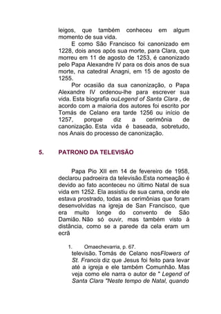 leigos, que também conheceu em algum
momento de sua vida.
E como São Francisco foi canonizado em
1228, dois anos após sua morte, para Clara, que
morreu em 11 de agosto de 1253, é canonizado
pelo Papa Alexandre IV para os dois anos de sua
morte, na catedral Anagni, em 15 de agosto de
1255.
Por ocasião da sua canonização, o Papa
Alexandre IV ordenou-lhe para escrever sua
vida. Esta biografia ouLegend of Santa Clara , de
acordo com a maioria dos autores foi escrito por
Tomás de Celano era tarde 1256 ou início de
1257, porque diz a cerimônia de
canonização. Esta vida é baseada, sobretudo,
nos Anais do processo de canonização.
5. PATRONO DA TELEVISÃO
Papa Pio XII em 14 de fevereiro de 1958,
declarou padroeira da televisão.Esta nomeação é
devido ao fato aconteceu no último Natal de sua
vida em 1252. Ela assistiu de sua cama, onde ele
estava prostrado, todas as cerimônias que foram
desenvolvidas na igreja de San Francisco, que
era muito longe do convento de São
Damião. Não só ouvir, mas também visto à
distância, como se a parede da cela eram um
ecrã
1. Omaechevarria, p. 67.
televisão. Tomás de Celano nosFlowers of
St. Francis diz que Jesus foi feito para levar
até a igreja e ele também Comunhão. Mas
veja como ele narra o autor de " Legend of
Santa Clara "Neste tempo de Natal, quando
 
