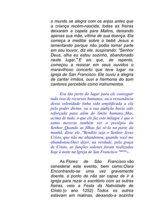 o mundo se alegra com os anjos antes que
a criança recém-nascida, todas as freiras
deixaram a capela para Matins, deixando
apenas sua mãe, vítima de sua doença. Ela
começa a meditar sobre o bebê Jesus e
lamentando porque não podia tomar parte
em seu louvor, diz ele, suspirando: "Senhor
Deus, olha eu estou sozinho, abandonado
neste lugar." E eis que, de repente,
começou a ressoar em seus ouvidos o
maravilhoso concerto que teve lugar na
igreja de San Francisco. Ele ouviu a alegria
de cantar irmãos, ouvi a harmonia do som
cantores percebido como instrumentos.
Era tão perto do lugar para ele conseguir
tudo isso de recursos humanos, ou a ressonância
dessa solenidade tinha sido amplificada a ela
pelo poder divino, ou a sua audição havia sido
reforçada para além do limite humano. Mas,
acima de tudo, o que ele faz este milagre é que o
santo merecia também ver o presépio do
Senhor. Quando as filhas fui vê-la na parte da
manhã, disse ele. "Bendito seja o Senhor Jesus
Cristo, que não me abandonou, quando você me
abandonou.Ouvi dizer, na verdade, pela graça
de Cristo, as funções solenes foram realizadas
hoje à noite na Igreja de San Francisco "agosto
9 .
As Flores de São Francisco vão
considerar este evento, bem como:Clara
Encontrando-se uma vez gravemente
doente, a ponto de não ser capaz de ir à
igreja para rezar o escritório com as outras
freiras, veio a Festa da Natividade de
Cristo (o ano 1252) . Todos os outros
estavam em matinas, deixando-a sozinha
 