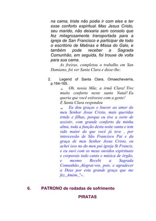 na cama, triste não podia ir com eles e ter
esse conforto espiritual. Mas Jesus Cristo,
seu marido, não deixaria sem consolo que
fez milagrosamente transportada para a
igreja de San Francisco e participar de todo
o escritório de Matinas e Missa do Galo, e
também pode receber a Sagrada
Comunhão, em seguida, foi trouxe de volta
para sua cama.
As freiras, completou o trabalho em San
Damiano, foi ver Santa Clara e disse-lhe:
2. Legend of Santa Clara, Omaechevarria,
p.164-165.
 Oh, nossa Mãe, a irmã Clara! Tive
muito conforto neste santo Natal! Eu
queria que você estivesse com a gente!
E Santa Clara respondeu
 Eu dou graças e louvor ao amor do
meu Senhor Jesus Cristo, mais queridas
irmãs e filhas, porque eu tive a sorte de
assistir, com grande conforto da minha
alma, toda a função desta noite santa e tem
sido maior do que você já teve , por
intercessão de São Francisco Pai e da
graça de meu Senhor Jesus Cristo, eu
achei isso no do meu pai igreja St Francis,
e eu ouvi com os meus ouvidos espirituais
e corporais todo canto e música de órgão,
e mesmo Recebi a Sagrada
Comunhão. Alegrai-vos, pois, e agradecer
a Deus por esta grande graça que me
fez. Amém. 9
0 .
6. PATRONO de rodadas de sofrimento
PIRATAS
 