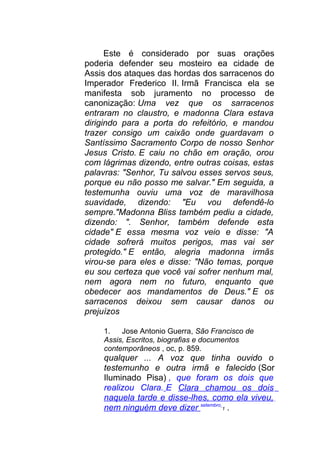 Este é considerado por suas orações
poderia defender seu mosteiro ea cidade de
Assis dos ataques das hordas dos sarracenos do
Imperador Frederico II. Irmã Francisca ela se
manifesta sob juramento no processo de
canonização: Uma vez que os sarracenos
entraram no claustro, e madonna Clara estava
dirigindo para a porta do refeitório, e mandou
trazer consigo um caixão onde guardavam o
Santíssimo Sacramento Corpo de nosso Senhor
Jesus Cristo. E caiu no chão em oração, orou
com lágrimas dizendo, entre outras coisas, estas
palavras: "Senhor, Tu salvou esses servos seus,
porque eu não posso me salvar." Em seguida, a
testemunha ouviu uma voz de maravilhosa
suavidade, dizendo: "Eu vou defendê-lo
sempre."Madonna Bliss também pediu a cidade,
dizendo: ". Senhor, também defende esta
cidade" E essa mesma voz veio e disse: "A
cidade sofrerá muitos perigos, mas vai ser
protegido." E então, alegria madonna irmãs
virou-se para eles e disse: "Não temas, porque
eu sou certeza que você vai sofrer nenhum mal,
nem agora nem no futuro, enquanto que
obedecer aos mandamentos de Deus." E os
sarracenos deixou sem causar danos ou
prejuízos
1. Jose Antonio Guerra, São Francisco de
Assis, Escritos, biografias e documentos
contemporâneos , oc, p. 859.
qualquer ... A voz que tinha ouvido o
testemunho e outra irmã e falecido (Sor
Iluminado Pisa) , que foram os dois que
realizou Clara. E Clara chamou os dois
naquela tarde e disse-lhes, como ela viveu,
nem ninguém deve dizer setembro
1 .
 