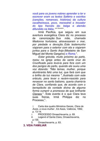 você para os jovens nobres aprender a ler e
escrever eram os textos Saltério e escritos
(canções, romances, histórias) da cultura
cavalheiresca, povo, menestrel e trovador
do tipo francês da- belga e alemão
difundido na Itália , em fevereiro
.
Irmã Pacifica, que seguiu em sua
aventura evangélica Clara diz no processo
de canonização: Sua mãe, chamada
Madonna hortulana, atravessaram o mar,
por piedade e devoção. Este testemunho
viajaram para o exterior com ela e viajaram
juntos para o Santo Anjo (Mosteiro de San
Miguel del Monte Gargano) e Roma 3
.
Estar grávida, muito próximo ao parto,
rezou na igreja antes da santa cruz do
Crucificado para levá-la para fora com um
dos perigos do parto, quando ele ouviu uma
voz dizendo: "Não temas, mulher, porque
alumbrarás feliz uma luz, que fará com que
o brilho da luz mesmo ". Ilustrado com este
oráculo, para levar o recém-nascido para
renascer no santo batismo, queria chamá-la
de Clara, confiando que, de acordo com o
beneplácito da vontade divina de alguma
forma cumprir a promessa de que brilhante
Claraza 4
. Este evento é o que Clara teve
suas freiras, Irmã Philippa diz no
Processo 5
.
2. Carta dos quatro Ministros Gerais, Clara de
Assis, a nova mulher , Ed Assis, Valência, 1992,
p. 13-14.
3. PROCESSO Omaechevarria, p. 69.
4. Legend of Santa Clara, Omaechevarria,
p.135.
5. Omaechevarria, p. 83.
3. VIDA FAMILIAR
 