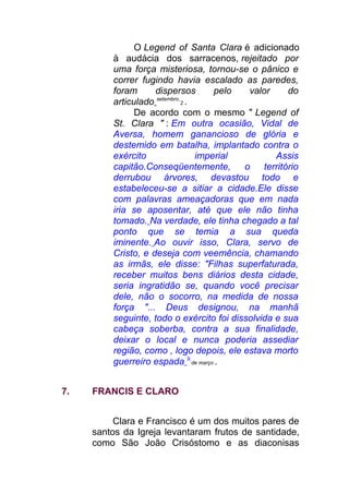 O Legend of Santa Clara é adicionado
à audácia dos sarracenos, rejeitado por
uma força misteriosa, tornou-se o pânico e
correr fugindo havia escalado as paredes,
foram dispersos pelo valor do
articulado setembro
2 .
De acordo com o mesmo " Legend of
St. Clara " : Em outra ocasião, Vidal de
Aversa, homem ganancioso de glória e
destemido em batalha, implantado contra o
exército imperial Assis
capitão.Conseqüentemente, o território
derrubou árvores, devastou todo e
estabeleceu-se a sitiar a cidade.Ele disse
com palavras ameaçadoras que em nada
iria se aposentar, até que ele não tinha
tomado. Na verdade, ele tinha chegado a tal
ponto que se temia a sua queda
iminente. Ao ouvir isso, Clara, servo de
Cristo, e deseja com veemência, chamando
as irmãs, ele disse: "Filhas superfaturada,
receber muitos bens diários desta cidade,
seria ingratidão se, quando você precisar
dele, não o socorro, na medida de nossa
força "... Deus designou, na manhã
seguinte, todo o exército foi dissolvida e sua
cabeça soberba, contra a sua finalidade,
deixar o local e nunca poderia assediar
região, como , logo depois, ele estava morto
guerreiro espada 9
de março .
7. FRANCIS E CLARO
Clara e Francisco é um dos muitos pares de
santos da Igreja levantaram frutos de santidade,
como São João Crisóstomo e as diaconisas
 