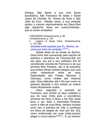Olímpia, São Bento e sua irmã Santa
Escolástica, São Francisco de Sales e Santa
Joana de Chantal, St. Teresa de Ávila e São
João da Cruz ...Nestes casos, a sua amizade
ajudou a crescer espiritualmente em Deus.Para
algo Agostinho disse em suasConfissões ,
que só existe verdadeira
1.PROCESSO Omaechevarria, p. 96.
2.Omaechevarria, p. 157.
3. Legend of Santa Clara, Omaechevarria,
p. 157-158.
amizade entre aqueles que Tu, Senhor, se
unem por meio de caridade setembro
4 .
Desde antes de se render ao Senhor,
Clara tinha sido convencido pelo espírito de
pobreza e abandono de Francisco.Ele era
seu guia, seu pai e seu professor. Ela foi
considerada amudas de Francisco e de sua
primeira filha. Portanto, não é de estranhar
que ambos tinham sempre desejou que uma
união indissolúvel entre as duas
fraternidades dos Frades Menores e
Clarissas, como irmãos dos mesmos
pais. Clara defendeu até o fim que vivem na
pobreza absoluta e tem ambas as ordens
foram oficialmente unidos.
Clara, seguindo o exemplo de
Francisco, quis confiar os seus cuidados e
que de suas irmãs para a providência
amorosa de Deus e Deus a fez feliz nesta
terra e por toda a eternidade. Portanto,
como a mãe de suas filhas, sempre incutida
junto com a pobreza da vida, a confiança
em Deus ea alegria de viver por Ele. Ela,
como evidenciado por suas irmãs,sempre
alegre e nunca alterousetembro
5 . E, ao retornar
 