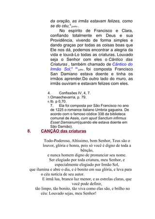 da oração, as irmãs estavam felizes, como
se do céu 9
junho .
No espírito de Francisco e Clara,
confiando totalmente em Deus e sua
Providência, vivendo de forma simples e
dando graças por todas as coisas boas que
Ele nos dá, podemos encontrar a alegria da
vida e louvá-Lo todas as criaturas. Louvado
seja o Senhor com eles o Cântico das
Criaturas , também chamado de Cântico do
Irmão Sol 9 de
julho . foi composta Francisco
San Damiano estava doente e tinha os
irmãos aprender.Do outro lado do muro, as
irmãs ouviram e estavam felizes com eles.
4. Confissões IV, 4, 7.
5.Omaechevarria, p. 79.
6.Ib. p 0,70.
7. Ela foi composta por São Francisco no ano
de 1225 o romance italiano Umbria gagueira. De
acordo com o famoso códice 338 da biblioteca
comunal de Assis, cum apud Sanctum infirmus
Esset Damianum(quando ele estava doente em
São Damião).
8. CANÇÃO das criaturas
Todo-Poderoso, Altíssimo, bom Senhor, Teus são o
louvor, glória e honra, pois só você é digno de toda a
bênção,
e nunca homem digno de pronunciar seu nome.
Ser elogiado por toda criatura, meu Senhor, e
especialmente elogiado por Irmão Sol,
que ilumina e abre o dia, e é bonito em sua glória, e leva para
o céu notícia de seu autor.
E irmã lua, branco luz menor, e as estrelas claras, que
você pode definir,
tão limpo, tão bonito, tão viva como elas são, e brilho no
céu: Louvado sejas, meu Senhor!
 