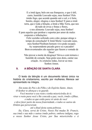 E a irmã água, belo em sua franqueza, o que é útil,
casto, humilde Louvado sejas, meu Senhor! Pelo
irmão fogo, que acende quando sair o sol, e é forte,
bonito, alegre: elogiou o meu Senhor! E para a irmã
terra, que é toda a bênção, a Irmã a Mãe Terra, que nos
dá tudo de ervas e frutas e flores,
e nos alimenta: Louvado sejas, meu Senhor!
E para aqueles que perdoar e suportar por amor de males
corporais e tribulações:
Feliz sozinho sofrendo com a dor, porque atinge o
tempo de consolação! E Irmã Morte: Louvado sejas,
meu Senhor!Nenhum homem vivo pode escapar;
Ay surpreendente pecado grave se o pecador!
Bem-aventurados são aqueles que fazem a vontade de
Deus!
Não provar a morte da desgraça! Sirva-o com ternura e
humilde de coração. Seja grato seus dons, cantar sua
criação. As criaturas todas, louvar ao meu
Senhor.Amen.
9. A BÊNÇÃO DE SANTA CLARA
O texto da bênção é um documento talvez único na
história do cristianismo, escrito por mulheres. Merece ser
apresentado na íntegra.
Em nome do Pai e do Filho e do Espírito Santo. Amen.
O Senhor te abençoe e te guarde.
Você mostrar o seu rosto e tenha misericórdia de ti;
virar o rosto para você e lhe conceda a paz, vocês, irmãs e filhas,
e todos os que estão para vir atrás de você
e deve fazer parte da nossa fraternidade, e todos os outros da
Ordem que perseveram
até o final desta santa pobreza.
Eu, Clara, serva de Cristo, Nosso Pai mudas St. Francis,
sua irmã e sua mãe e outras irmãs pobres, embora indigna, rogo
a nosso Senhor Jesus Cristo, por Sua misericórdia e à
 