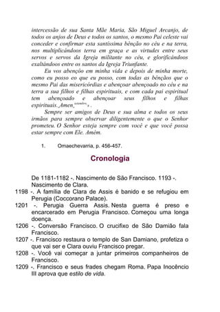 intercessão de sua Santa Mãe Maria, São Miguel Arcanjo, de
todos os anjos de Deus e todos os santos, o mesmo Pai celeste vai
conceder e confirmar esta santíssima bênção no céu e na terra,
nos multiplicándoos terra em graça e as virtudes entre seus
servos e servos da Igreja militante no céu, e glorificándoos
exaltándoos entre os santos da Igreja Triunfante.
Eu vos abençôo em minha vida e depois de minha morte,
como eu posso eo que eu posso, com todas as bênçãos que o
mesmo Pai das misericórdias e abençoar abençoado no céu e na
terra a sua filhos e filhas espirituais, e com cada pai espiritual
tem abençoado e abençoar seus filhos e filhas
espirituais. Amen setembro
8 .
Sempre ser amigos de Deus e sua alma e todos os seus
irmãos para sempre observar diligentemente o que o Senhor
prometeu. O Senhor esteja sempre com você e que você possa
estar sempre com Ele. Amém.
1. Omaechevarria, p. 456-457.
Cronologia
De 1181-1182 -. Nascimento de São Francisco. 1193 -.
Nascimento de Clara.
1198 -. A família de Clara de Assis é banido e se refugiou em
Perugia (Coccorano Palace).
1201 -. Perugia Guerra Assis. Nesta guerra é preso e
encarcerado em Perugia Francisco. Começou uma longa
doença.
1206 -. Conversão Francisco. O crucifixo de São Damião fala
Francisco.
1207 -. Francisco restaura o templo de San Damiano, profetiza o
que vai ser e Clara ouviu Francisco pregar.
1208 -. Você vai começar a juntar primeiros companheiros de
Francisco.
1209 -. Francisco e seus frades chegam Roma. Papa Inocêncio
III aprova que estilo de vida.
 