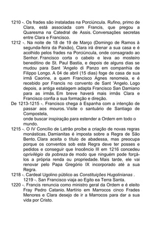 1210 -. Os frades são instaladas na Porciúncula. Rufino, primo de
Clara, está associada com Francis, que pregou a
Quaresma na Catedral de Assis. Conversações secretas
entre Clara e Francisco.
1212 -. Na noite de 18 de 19 de Março (Domingo de Ramos à
segunda-feira da Paixão), Clara irá drenar a sua casa e é
acolhido pelos frades na Porciúncula, onde consagrado ao
Senhor. Francisco corta o cabelo e leva ao mosteiro
beneditino de St. Paul Bastia, e depois de alguns dias se
mudou para Sant 'Angelo di Panzo em companhia de
Filippo Longo. A 04 de abril (15 dias) foge de casa de sua
irmã Caorine, a quem Francisco Agnes renomeia, e é
recebido por Francis no convento de Sant 'Angelo. Logo
depois, a antiga estalagem adapta Francisco San Damiano
para as irmãs. Em breve haverá mais irmãs Clara e
Francisco confia a sua formação e direção.
De 1213-1215 -. Francisco chega à Espanha com a intenção de
passar aos mouros. Visite o santuário de Santiago de
Compostela,
onde buscar inspiração para estender a Ordem em todo o
mundo.
1215 -. O IV Concílio de Latrão proíbe a criação de novas regras
monásticas. Damianitas é imposta sobre a Regra de São
Bento. Clara aceita o título de abadessa, mas preocupa
porque os conventos sob esta Regra deve ter posses e
pedidos e conseguir que Inocêncio III em 1216 concedeu
oprivilégio da pobreza de modo que ninguém pode forçá-
los a própria renda ou propriedade. Mais tarde, ele vai
renovar pelo Papa Gregório IX incorporado até a sua
Regra.
1218 -. Cardeal Ugolino público as Constituições Hugolinianas .
1219 -. San Francisco viaja ao Egito ea Terra Santa.
1220 -. Francis renuncia como ministro geral da Ordem e é eleito
Fray Pedro Catanio. Martírio em Marrocos cinco Frades
Menores e Clara desejo de ir a Marrocos para dar a sua
vida por Cristo.
 