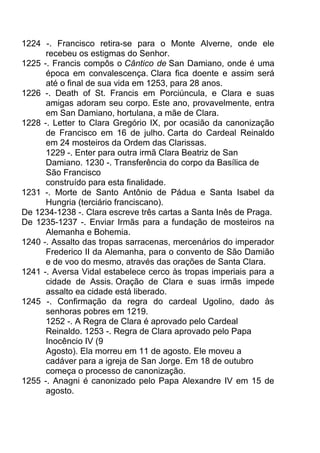 1224 -. Francisco retira-se para o Monte Alverne, onde ele
recebeu os estigmas do Senhor.
1225 -. Francis compôs o Cântico de San Damiano, onde é uma
época em convalescença. Clara fica doente e assim será
até o final de sua vida em 1253, para 28 anos.
1226 -. Death of St. Francis em Porciúncula, e Clara e suas
amigas adoram seu corpo. Este ano, provavelmente, entra
em San Damiano, hortulana, a mãe de Clara.
1228 -. Letter to Clara Gregório IX, por ocasião da canonização
de Francisco em 16 de julho. Carta do Cardeal Reinaldo
em 24 mosteiros da Ordem das Clarissas.
1229 -. Enter para outra irmã Clara Beatriz de San
Damiano. 1230 -. Transferência do corpo da Basílica de
São Francisco
construído para esta finalidade.
1231 -. Morte de Santo Antônio de Pádua e Santa Isabel da
Hungria (terciário franciscano).
De 1234-1238 -. Clara escreve três cartas a Santa Inês de Praga.
De 1235-1237 -. Enviar Irmãs para a fundação de mosteiros na
Alemanha e Bohemia.
1240 -. Assalto das tropas sarracenas, mercenários do imperador
Frederico II da Alemanha, para o convento de São Damião
e de voo do mesmo, através das orações de Santa Clara.
1241 -. Aversa Vidal estabelece cerco às tropas imperiais para a
cidade de Assis. Oração de Clara e suas irmãs impede
assalto ea cidade está liberado.
1245 -. Confirmação da regra do cardeal Ugolino, dado às
senhoras pobres em 1219.
1252 -. A Regra de Clara é aprovado pelo Cardeal
Reinaldo. 1253 -. Regra de Clara aprovado pelo Papa
Inocêncio IV (9
Agosto). Ela morreu em 11 de agosto. Ele moveu a
cadáver para a igreja de San Jorge. Em 18 de outubro
começa o processo de canonização.
1255 -. Anagni é canonizado pelo Papa Alexandre IV em 15 de
agosto.
 
