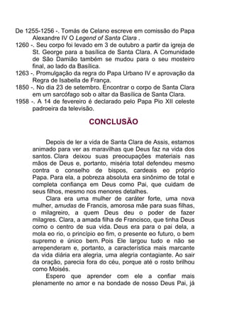 De 1255-1256 -. Tomás de Celano escreve em comissão do Papa
Alexandre IV O Legend of Santa Clara .
1260 -. Seu corpo foi levado em 3 de outubro a partir da igreja de
St. George para a basílica de Santa Clara. A Comunidade
de São Damião também se mudou para o seu mosteiro
final, ao lado da Basílica.
1263 -. Promulgação da regra do Papa Urbano IV e aprovação da
Regra de Isabella de França.
1850 -. No dia 23 de setembro. Encontrar o corpo de Santa Clara
em um sarcófago sob o altar da Basílica de Santa Clara.
1958 -. A 14 de fevereiro é declarado pelo Papa Pio XII celeste
padroeira da televisão.
CONCLUSÃO
Depois de ler a vida de Santa Clara de Assis, estamos
animado para ver as maravilhas que Deus faz na vida dos
santos. Clara deixou suas preocupações materiais nas
mãos de Deus e, portanto, miséria total defendeu mesmo
contra o conselho de bispos, cardeais eo próprio
Papa. Para ela, a pobreza absoluta era sinônimo de total e
completa confiança em Deus como Pai, que cuidam de
seus filhos, mesmo nos menores detalhes.
Clara era uma mulher de caráter forte, uma nova
mulher, amudas de Francis, amorosa mãe para suas filhas,
o milagreiro, a quem Deus deu o poder de fazer
milagres. Clara, a amada filha de Francisco, que tinha Deus
como o centro de sua vida. Deus era para o pai dela, a
mola eo rio, o princípio eo fim, o presente eo futuro, o bem
supremo e único bem. Pois Ele largou tudo e não se
arrependeram e, portanto, a característica mais marcante
da vida diária era alegria, uma alegria contagiante. Ao sair
da oração, parecia fora do céu, porque até o rosto brilhou
como Moisés.
Espero que aprender com ele a confiar mais
plenamente no amor e na bondade de nosso Deus Pai, já
 
