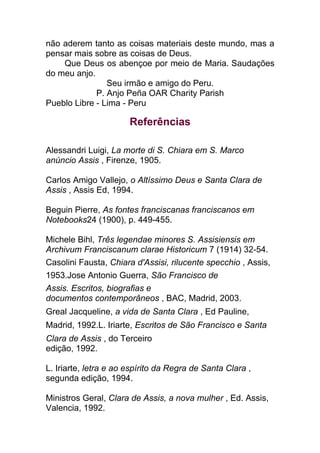 não aderem tanto as coisas materiais deste mundo, mas a
pensar mais sobre as coisas de Deus.
Que Deus os abençoe por meio de Maria. Saudações
do meu anjo.
Seu irmão e amigo do Peru.
P. Anjo Peña OAR Charity Parish
Pueblo Libre - Lima - Peru
Referências
Alessandri Luigi, La morte di S. Chiara em S. Marco
anúncio Assis , Firenze, 1905.
Carlos Amigo Vallejo, o Altíssimo Deus e Santa Clara de
Assis , Assis Ed, 1994.
Beguin Pierre, As fontes franciscanas franciscanos em
Notebooks24 (1900), p. 449-455.
Michele Bihl, Três legendae minores S. Assisiensis em
Archivum Franciscanum clarae Historicum 7 (1914) 32-54.
Casolini Fausta, Chiara d'Assisi, rilucente specchio , Assis,
1953.Jose Antonio Guerra, São Francisco de
Assis. Escritos, biografias e
documentos contemporâneos , BAC, Madrid, 2003.
Greal Jacqueline, a vida de Santa Clara , Ed Pauline,
Madrid, 1992.L. Iriarte, Escritos de São Francisco e Santa
Clara de Assis , do Terceiro
edição, 1992.
L. Iriarte, letra e ao espírito da Regra de Santa Clara ,
segunda edição, 1994.
Ministros Geral, Clara de Assis, a nova mulher , Ed. Assis,
Valencia, 1992.
 