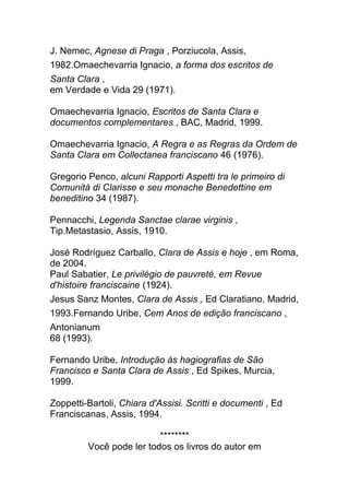 J. Nemec, Agnese di Praga , Porziucola, Assis,
1982.Omaechevarria Ignacio, a forma dos escritos de
Santa Clara ,
em Verdade e Vida 29 (1971).
Omaechevarria Ignacio, Escritos de Santa Clara e
documentos complementares , BAC, Madrid, 1999.
Omaechevarria Ignacio, A Regra e as Regras da Ordem de
Santa Clara em Collectanea franciscano 46 (1976).
Gregorio Penco, alcuni Rapporti Aspetti tra le primeiro di
Comunità di Clarisse e seu monache Benedettine em
beneditino 34 (1987).
Pennacchi, Legenda Sanctae clarae virginis ,
Tip.Metastasio, Assis, 1910.
José Rodríguez Carballo, Clara de Assis e hoje , em Roma,
de 2004.
Paul Sabatier, Le privilégio de pauvreté, em Revue
d'histoire franciscaine (1924).
Jesus Sanz Montes, Clara de Assis , Ed Claratiano, Madrid,
1993.Fernando Uribe, Cem Anos de edição franciscano ,
Antonianum
68 (1993).
Fernando Uribe, Introdução às hagiografias de São
Francisco e Santa Clara de Assis , Ed Spikes, Murcia,
1999.
Zoppetti-Bartoli, Chiara d'Assisi. Scritti e documenti , Ed
Franciscanas, Assis, 1994.
********
Você pode ler todos os livros do autor em
 