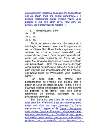seus parentes implorou para que ele consentisse
em se casar, mas ela nunca concordou. E o
próprio testemunho orado muitas vezes você
passou e ela não quer ouvir, mas sim, ela
pregou-lhe o desprezo do mundo 1
0 .
1. Omaechevarria, p. 69.
7 Ib. p. 111.
8 Ib. p. 114.
9 Ib. p. 115.
Ela ficou quieta e discreta, não buscando a
admiração de outros, como os outros jovens em
seu ambiente. Sra. Bona lembra que ele estava
sempre em casa e estava escondido, não
querendo ser visto e, bem, foi para que ele não
podia ser visto passando em frente de sua
casa. Ele foi muito simpático e estava envolvido
nas boas obras ... Uma vez ela deu de devoção
certa quantia de dinheiro e disse-lhe para levá-lo
para aqueles que trabalharam (com St. Francis )
em Santa Maria da Porciúncula, para comprar
carne 1
1 .
Por outro lado, foi atraído pela
personalidade de Francis, que pregou com o
poder de Deus na igreja de San Rufino, e ela ia
ouvir.Ela estava empolgado com o seu espírito
de pobreza e de deixar tudo para dar-se
totalmente ao Senhor, confiando na sua
providência amorosa.
Sra. Bona diz que Clara foi muitas vezes
falar com San Francisco e foi secretamente para
evitar ser visto por seus parentes uma
2 . Como
dissemos no " Legend of St. Clara ": Eu estava
indo visitar Clara e Francisco ainda mais ele,
embora moderando a freqüência de suas
entrevistas para evitar que a amizade divina
poderia ser conhecido dos homens e
 