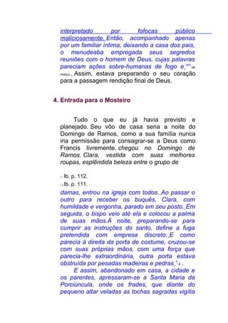interpretado por fofocas público
maliciosamente. Então, acompanhado apenas
por um familiar íntima, deixando a casa dos pais,
o menudeaba empregada seus segredos
reuniões com o homem de Deus, cujas palavras
pareciam ações sobre-humanas de fogo e um
de
março . Assim, estava preparando o seu coração
para a passagem rendição final de Deus.
4. Entrada para o Mosteiro
Tudo o que eu já havia previsto e
planejado. Seu vôo de casa seria a noite do
Domingo de Ramos, como a sua família nunca
iria permissão para consagrar-se a Deus como
Francis livremente. chegou no Domingo de
Ramos. Clara, vestida com suas melhores
roupas, esplêndida beleza entre o grupo de
1 1 Ib. p. 112.
1 2 Ib. p. 111.
damas, entrou na igreja com todos. Ao passar o
outro para receber os buquês, Clara, com
humildade e vergonha, parado em seu posto. Em
seguida, o bispo veio até ela e colocou a palma
de suas mãos.À noite, preparando-se para
cumprir as instruções do santo, define a fuga
pretendida com empresa discreto. E como
parecia à direita da porta de costume, cruzou-se
com suas próprias mãos, com uma força que
parecia-lhe extraordinária, outra porta estava
obstruída por pesadas madeiras e pedras 1
4 .
E assim, abandonado em casa, a cidade e
os parentes, apressaram-se a Santa Maria da
Porciúncula, onde os frades, que diante do
pequeno altar veladas as tochas sagradas vigília
 