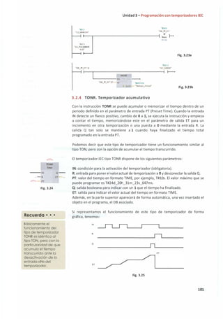 )
'
'
)
)
)
1 ,
lONR
Time
--- IN Q --
... - R E1
<1??> - PT
Fig. 3.24
Recuerda • • •
Básicamente el
funcionamiento del
tipo de temporizador
TONR es idéntico al
tipo TON, pero con la
particularidad de que
acumula el tiempo
transcurrido ante la
desactivación de la
' entrada «IN» del
'
)
'
)
1
'
temporizador.
Unidad 3 - Programación con temporizadores IEC
'11)83
"lKl.2
"DB_lP_Ol "
"52_""'-RCHA"
ci
---,-----------------1( 1i:,e }---
T�l O<
·ss_P��s�oR
ACK"
'Y,()2.2
"DB_lP_01 ".Q "Hl_VERDE"
1 ( )------,
MOVE
�----- EN - ---<
"DB_lP_Ol ".ET- IN 'IMD100
;� OUTI ..,_ •írempo_Actuar
3.2.4 TONR. Temporizador acumulativo
Fig. 3.23a
Fig. 3.23b
Con la instrucción TONR se puede acumular o memorizar el tiempo dentro de un
periodo definido en el parámetro de entrada PT (Preset Time). Cuando la entrada
IN detecte un flanco positivo, cambio de O a 1, se ejecuta la instrucción y empieza
a contar el tiempo, memorizándose este en el parámetro de salida ET para un
incremento en otra temporización o una puesta a O mediante la entrada R. La
salida Q tan solo se mantiene a 1 cuando haya finalizado el tiempo total
programado en la entrada PT.
Podemos decir que este tipo de temporizador tiene un funcionamiento similar al
tipo TON, pero con la opción de acumular el tiempo transcurrido.
El temporizador IEC tipo TONR dispone de los siguientes parámetros:
IN: condición para la activación del temporizador (obligatoria).
R: entrada para poner elvaloractualde temporización a O y desconectar la salida Q.
PT: valor del tiempo en formato TIME, por ejemplo, T#lüs. El valor máximo que se
puede programar es T#24d_20h_31m_23s_647ms.
Q: salida booleana para indicar con un 1 que el tiempo ha finalizado.
ET: salida para indicar el valor actual del tiempo en formato TIME.
Además, en la parte superior aparecerá de forma automática, una vez insertado el
objeto en el programa, el DB asociado.
Si representamos el funcionamiento de este tipo de temporizador de forma
gráfica, tenemos:
IN
R
o
PT
ET
Fig. 3.25
101
 