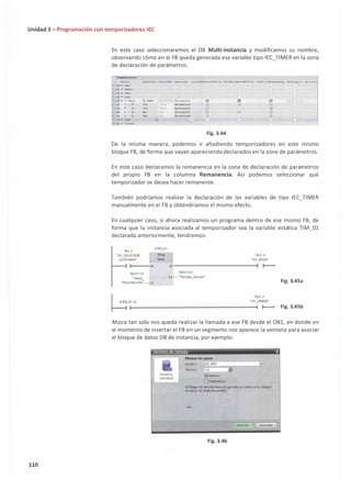 Unidad 3 - Programación con temporizadores IEC
110
En este caso seleccionaremos el DB Multi-instancia y modificamos su nombre,
observando cómo en el FB queda generada esa variable tipo IEC_TIMER en la zona
de declaración de parámetros.
Temporiudore,;
Nombre Tipo de dt�os Vtlor pr�n. �•nen,it Accesibl,de'Ple HMliOPC UA &ribible d�e HMliOl"C UA Visible en HMI Eng1nttring Valorde ajune ColT'MYOO
C • Input
<l ► OUtput
C ► ll'Out
e • Sta.oc
<:] • • lM_Ol
<J • n
0 • ET
0 • IN
<I • Q
O ► Te:mp
IEC_llMER
<m, ?=omi
llm, --J.W'•
Bool �-·
Bool .....
,J -O • Consu.n1 ____
_
No rem1neme ¡;¡;¡ ¡;¡;¡ ¡;¡¡
No remonence 0 0 0
No n!ffl;J�nt, 0 0
NQ remanentil! 0 � 0
No n!mantntl! 0
Ell.
Fig. 3.44
De la misma manera, podemos ir añadiendo temporizadores en este mismo
bloque FB, de forma que vayan apareciendodeclarados en la zona de parámetros.
En este caso declaramos la remanencia en la zona de declaración de parámetros
del propio FB en la columna Remanencia. Así podemos seleccionar qué
temporizador se desea hacer remanente.
También podríamos realizar la declaración de las variables de tipo IEC_TIMER
manualmente en el FB y obtendríamos el mismo efecto.
En cualquier caso, si ahora realizamos un programa dentro de ese mismo FB, de
forma que la instancia asociada al temporizador sea la variable estática TIM_0l
declarada anteriormente, tendremos:
1!0.3
#11M_01
"S3 SELECTOR IDN
AÍJroiM•N" 1íme
'XQ2.4
"H3_ROJO"
1---- IN Q ---------------{ }---<
"'1D1 1 0
·valor_
Pres.elección• PT
"'10100
E1 "líempo_Actual"
'XQ2.2
"Hl_VEROE'
Fig. 3.45a
fllM_O
l-
1-
.Q-----------------------1
}---< Fig. 3.45b
Ahora tan solo nos queda realizar la llamada a ese FB desde el OB1, en donde en
el momento de insertar el FB en un segmento nos aparece la ventana para asociar
el bloque de datos DB de instancia, por ejemplo:
Opcione-s de llamada 1
X
lnneincia
individual
Bloque de dalos
Nombre
Número
.-----------i-,
DB_F801
1 0
(!) Manual
Q Automático
..
El bloque de función llamado 9uarda ,;u� dato� en un bloq�
de d1tto:s .de irrrnrncia proptO.
más..
Fig. 3.46
Aceptar Cancelar
 