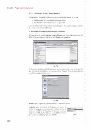 Unidad 7 - Programación estructurada
220
7.3.1 Llamadas a bloques sin parámetros
Las llamadas a bloques FC o FB sin parámetros se pueden realizar de forma:
o Incondicional: sin condiciones para su ejecución.
o Condicional:con condiciones para su ejecución.
Veamos con ejemplos como sería su aplicación; para ello, lo primero que tenemos
que hacer es crear nuevos bloques.
• Aplicación utilizando una función FC sin parámetros
Seleccionamos la opción Agregar nuevo bloque que encontramos dentro del
árbol del proyecto y dentro de la carpeta Bloques de programa:
-
0 0
• J-----1
,.__
·-­
.. .........,-rui-,nc---
,,�......-
·--
.. .,¡ .....,._
·••""11
•-.IIWI...
............._
·•�,_.,_
,.,,__
. :;....-,u:
, ;....,..•-•u
, ;;..,.._........_,,,_,__
.................
,._,..____
.. .........'-4_
lti••-·-
...-......
• · l(t,.1k-'IU"«laQIW
, ,ii.•­
• 'li'.......,_""..._
. ·:.:::=-
Fig. 7.3
· -
• iil<........._
• fioi�.....�
. �.....,.__,_..,
Realizando una doble pulsación sobre esa opción, nos aparece una ventana en la
que seleccionamos el botón correspondiente a Función FC y donde podemos
completar los siguientes campos:
Fig. 7.4
Nombre:para asignar un nombre simbólico a la función creada.
Lenguaje: para seleccionar el lenguaje que vamos a
utilizar en su programación, aunque posteriormente lo
podemos modificar. Al desplegar el campo, podemos
elegir entre KOP, FUP y SCL para el 57-1200, mientras
que para el 57-1500 se amplía con el AWL:
lKOP
h:i
flJP
SCL
Fig. 7.5
1�¡
.___,,
.___,,
'-./
'-../
'--"
.___,,
'----'
'-"
...__,,
'---'
'--./
 