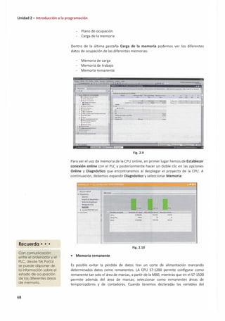 Unidad 2 - Introducción a la programación
Recuerda • • •
Con comunicación
entre el ordenador y el
PLC, desde TIA Portal
se puede disponer de
la información sobre el
estado de ocupación
de las diferentes áreas
de memoria.
68
Plano de ocupación
Carga de la memoria
Dentro de la última pestaña Carga de la memoria podemos ver los diferentes
datos de ocupación de las diferentes memorias:
Memoria de carga
Memoria de trabajo
Memoria remanente
.......,... f"0111'"_
-�·-w..q;...
.... 1ou1
) Qlijt-lttf>Cll6flkCll
. ""'-··--·
• t.¡v.,i.W.,,,IU.
'..111pc11.••*"c
• _ti.wu•••-<M7filQN,-,i•-
, a.,twp,.OllliN-
' 'IK�•
' n.11"*"°"".."·""'"­
.....,,.,.i...,.........
_iJ�tHdo--
►�til6clublD
..IH
• Jt>ot111•--
• ·(c,,,l,gi..-t<ai...t,,.,._.i,w
► ldiiDfr
..lJIN""-lll
•• ,,uuo,, .....
1 ,lf�NW ...la,¡.,Ml..,.._USfl
�-� -·�.....,.___
º" º' o-.
768CClbylH l!Z4Gby.,n �dll; l•
t?O"'f+I O!!J!!!.. U]!e:� OUoptikll!ll l
Fig. 2.9
"
..
Para ver el uso de memoria de la CPU online, en primer lugar hemos de Establecer
conexión online con el PLC y posteriormente hacer un doble clic en las opciones
Online y Diagnóstico que encontraremos al desplegar el proyecto de la CPU. A
continuación, debemos expandir Diagnóstico y seleccionar Memoria:
Accuo5 online-
• Oi19n6nico
Enadodedi19nóuico
Búferde di119n6itico
1íe-mpode- ciclo
Nt-mori1
► lnttrfazPROflNETIX1}
► funcionu
• Memoria remanente
T1m1flo, rfl �
Liblt:
Ocupada:
Tottl:
...
Mtmoria-deurga.
◄188468
5836
◄19-4304
Mffnoria dto u11bajo t.,1emori1 rtmen_
Fig. 2.10
102324 10240
76 O
102400 10240
Es posible evitar la pérdida de datos tras un corte de alimentación marcando
determinados datos como remanentes. LA CPU 57-1200 permite configurar como
remanente tan solo el área de marcas, a partir de la MB0, mientras que en el 57-1500
permite además del área de marcas, seleccionar como remanentes áreas de
temporizadores y de contadores. Cuando tenemos declaradas las variables del
V
 