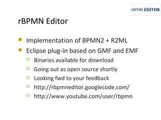 rBPMN Editor
 Implementation of BPMN2 + R2ML
 Eclipse plug-in based on GMF and EMF
 Binaries available for download
 Going out as open source shortly
 Looking fwd to your feedback
 http://rbpmneditor.googlecode.com/
 http://www.youtube.com/user/rbpmn
 