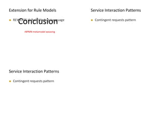 MODELS 2009
Conclusion REWERSE I1 Rule Markup Language
MODELS 2009
Extension for Rule Models
rBPMN metamodel weaving
MODELS 2009
Service Interaction Patterns
 Contingent requests pattern
MODELS 2009
Service Interaction Patterns
 Contingent requests pattern
 