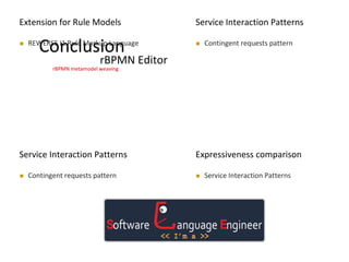 MODELS 2009
Conclusion REWERSE I1 Rule Markup Language
MODELS 2009
Extension for Rule Models
rBPMN metamodel weaving
MODELS 2009
Service Interaction Patterns
 Contingent requests pattern
MODELS 2009
Service Interaction Patterns
 Contingent requests pattern
Expressiveness comparison
 Service Interaction Patterns
rBPMN Editor
 