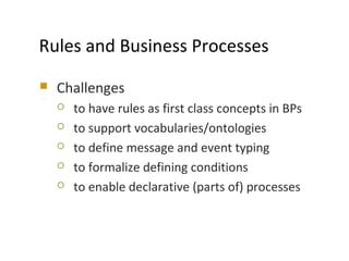 Rules and Business Processes
 Challenges
 to have rules as first class concepts in BPs
 to support vocabularies/ontologies
 to define message and event typing
 to formalize defining conditions
 to enable declarative (parts of) processes
MODELS 2009
 