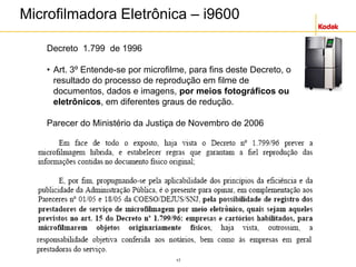 17
Microfilmadora Eletrônica – i9600
Decreto 1.799 de 1996
• Art. 3º Entende-se por microfilme, para fins deste Decreto, o
resultado do processo de reprodução em filme de
documentos, dados e imagens, por meios fotográficos ou
eletrônicos, em diferentes graus de redução.
Parecer do Ministério da Justiça de Novembro de 2006
 