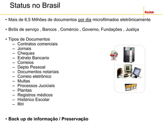 20
Status no Brasil
• Mais de 6,5 Milhões de documentos por dia microfilmados eletrônicamente
• Birôs de serviço , Bancos , Comércio , Governo, Fundações , Justiça
• Tipos de Documentos
– Contratos comerciais
– Jornais
– Cheques
– Extrato Bancario
– Correios
– Depto Pessoal
– Documentos notariais
– Correio eletrônico
– Multas
– Processos Juciciais
– Plantas
– Registros médicos
– Histórico Escolar
– RH
• Back up de informação / Preservação
 