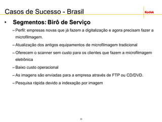 22
• Segmentos: Birô de Serviço
– Perfil: empresas novas que já fazem a digitalização e agora precisam fazer a
microfilmagem.
– Atualização dos antigos equipamentos de microfilmagem tradicional
– Oferecem o scanner sem custo para os clientes que fazem a microfilmagem
eletrônica
– Baixo custo operacional
– As imagens são enviadas para a empresa através de FTP ou CD/DVD.
– Pesquisa rápida devido a indexação por imagem
Casos de Sucesso - Brasil
 