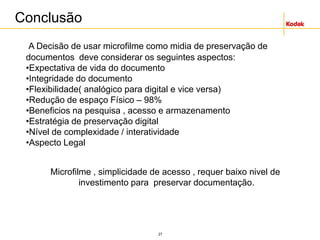 27
Conclusão
A Decisão de usar microfilme como midia de preservação de
documentos deve considerar os seguintes aspectos:
•Expectativa de vida do documento
•Integridade do documento
•Flexibilidade( analógico para digital e vice versa)
•Redução de espaço Físico – 98%
•Beneficios na pesquisa , acesso e armazenamento
•Estratégia de preservação digital
•Nível de complexidade / interatividade
•Aspecto Legal
Microfilme , simplicidade de acesso , requer baixo nivel de
investimento para preservar documentação.
 