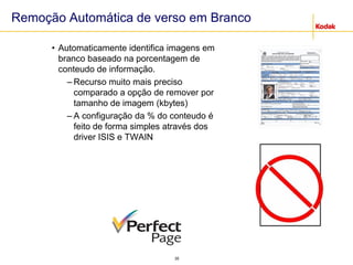 35
Remoção Automática de verso em Branco
• Automaticamente identifica imagens em
branco baseado na porcentagem de
conteudo de informação.
– Recurso muito mais preciso
comparado a opção de remover por
tamanho de imagem (kbytes)
– A configuração da % do conteudo é
feito de forma simples através dos
driver ISIS e TWAIN
 