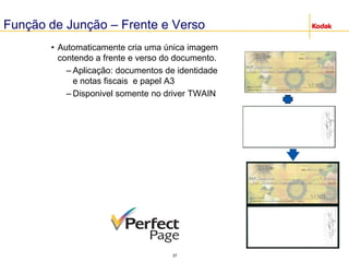 37
Função de Junção – Frente e Verso
• Automaticamente cria uma única imagem
contendo a frente e verso do documento.
– Aplicação: documentos de identidade
e notas fiscais e papel A3
– Disponivel somente no driver TWAIN
 