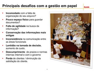 4
Principais desafios com a gestão em papel
 Incomodado com a falta de
organização do seu arquivo?
 Pouco espaço físico para guardar
documentos?
 Falta de agilidade na busca da
informação?
 Conservação das informações mais
antigas
 Inconsistência na comunicação entre
as áreas funcionais
 Lentidão na tomada de decisão,
aumento de custo.
 Descumprimento de prazos e normas
internas internal e com o governo
 Perda de clientes / diminuição da
satisfação do cliente.
 