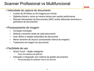 53
Scanner Profissional vs Multifuncional
• Velocidade de captura do documento
– A partir de 20 folhas ou 40 imagens por minuto
– Digitaliza frente e verso ao mesmo tempo sem perder performance
– Robusto Alimentador de Documentos (ADF) aceita diferentes tamanhos e
gramatura de documentos
• Processamento de imagem
– Correção inclinação
– Detecta o tamanho exato de cada documento
– Auto- Brilho e rotação automático do documento
– Menor tamanho de arquivo (compressão interna de imagem)
– Tratamento da imagem do documento
• Facilidade de uso
– Smart Touch – Botão inteligente
• Fluxo de trabalho pré-definido
– Interação e integração com sistema de gestão documentos
• Personalização do software interno do scanner
 