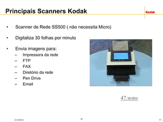 57
21/8/2012 57
• Scanner de Rede SS500 ( não necessita Micro)
• Digitaliza 30 folhas por minuto
• Envia imagens para:
– Impressora da rede
– FTP
– FAX
– Diretório da rede
– Pen Drive
– Email
Principais Scanners Kodak
47.wmv
 