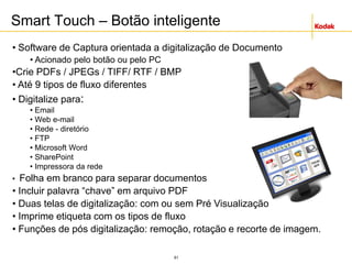 61
Smart Touch – Botão inteligente
• Software de Captura orientada a digitalização de Documento
• Acionado pelo botão ou pelo PC
•Crie PDFs / JPEGs / TIFF/ RTF / BMP
• Até 9 tipos de fluxo diferentes
• Digitalize para:
• Email
• Web e-mail
• Rede - diretório
• FTP
• Microsoft Word
• SharePoint
• Impressora da rede
• Folha em branco para separar documentos
• Incluir palavra “chave” em arquivo PDF
• Duas telas de digitalização: com ou sem Pré Visualização
• Imprime etiqueta com os tipos de fluxo
• Funções de pós digitalização: remoção, rotação e recorte de imagem.
 