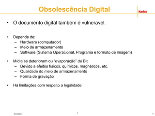 7
21/8/2012 7
• O documento digital também é vulneravel:
• Depende de:
– Hardware (computador)
– Meio de armazenamento
– Software (Sistema Operacional, Programa e formato de imagem)
• Mídia se deterioram ou “evaporação” de Bit
– Devido a efeitos físicos, químicos, magnéticos, etc.
– Qualidade do meio de armazenamento
– Forma de gravação
• Há limitações com respeito a legalidade
Obsolescência Digital
 
