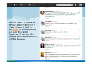 O Brasil passou o Japão e se
tornou o segundo país com o
maior número de usuários
doTwitter, de acordo com uma
pesquisa da empresa
Rio de Janeiro – junho de 2011
pesquisa da empresa
Semiocast. O país tem 33,3
milhões de usuários contra 29,9
milhões do Japão.
 