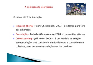 A explosão da informação
O momento é de inovação
Inovação aberta- Henry Chesbrough, 2003 – de dentro para fora
das empresas;
Co-criação - Prahalad&Ramaswamy, 2004 - consumidor ativista;
Crowdsourcing – Jeff Howe, 2006 - é um modelo de criação
e/ou produção, que conta com a mão-de-obra e conhecimento
coletivos, para desenvolver soluções e criar produtos.
 