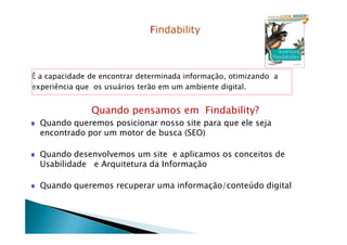 Findability
É a capacidade de encontrar determinada informação, otimizando a
experiência que os usuários terão em um ambiente digital.
Quando pensamos em Findability?
Quando queremos posicionar nosso site para que ele sejaQuando queremos posicionar nosso site para que ele seja
encontrado por um motor de busca (SEO)
Quando desenvolvemos um site e aplicamos os conceitos de
Usabilidade e Arquitetura da Informação
Quando queremos recuperar uma informação/conteúdo digital
 