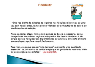 “Uma vez diante de milhares de registros, nós não podemos vê-los de uma
vez com nossos olhos. Temos de usar técnicas de computação de busca, de
combinação e de seleção.
Nós colocamos alguns termos num campo de busca e esperamos que o
Findability
Nós colocamos alguns termos num campo de busca e esperamos que o
computador encontre os registros adequados. Um banco de dados é tão
amplo que ele não pode ser disponibilizado de uma vez, ele existe além da
escala da percepção e cognição humana.
Para mim, essa nova escala “não-humana” representa uma qualidade
essencial” de um banco de dados e algo que eu gostaria de ver como fonte
de exploração pelos artistas.” Lev Manovich.
 